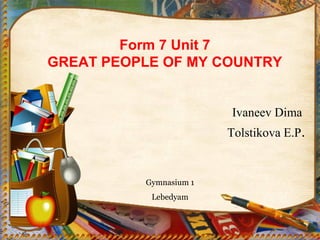 Form 7 Unit 7 
GREAT PEOPLE OF MY COUNTRY 
Ivaneev Dima 
Tolstikova E.P. 
Gymnasium 1 
Lebedyam 
 