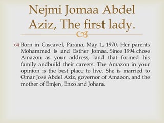Nejmi Jomaa Abdel
     Aziz, The first lady.
             
 Born in Cascavel, Parana, May 1, 1970. Her parents
  Mohammed is and Esther Jomaa. Since 1994 chose
  Amazon as your address, land that formed his
  family andbuild their careers. The Amazon in your
  opinion is the best place to live. She is married to
  Omar José Abdel Aziz, governor of Amazon, and the
  mother of Emjen, Enzo and Johara.
 