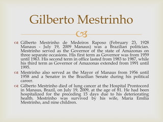 Gilberto Mestrinho
                
 Gilberto Mestrinho de Medeiros Raposo (February 23, 1928
  Manaus - July 19, 2009 Manaus) was a Brazilian politician.
  Mestrinho served as the Governor of the state of Amazonas on
  three separate occasions. His first term as Governor was from 1959
  until 1963. His second term in office lasted from 1983 to 1987, while
  his third term as Governor of Amazonas extended from 1991 until
  1995.
 Mestrinho also served as the Mayor of Manaus from 1956 until
  1958 and a Senator in the Brazilian Senate during his political
  career.
 Gilberto Mestrinho died of lung cancer at the Hospital Prontocord
  in Manaus, Brazil, on July 19, 2009, at the age of 81. He had been
  hospitalized for the preceding 15 days due to his deteriorating
  health. Mestrinho was survived by his wife, Maria Emília
  Mestrinho, and nine children.
 