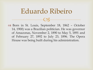 Eduardo Ribeiro
              
 Born in St. Louis, September 18, 1862 – October
 14, 1900) was a Brazilian politician. He was governor
 of Amazonas, November 2, 1890 to May 5, 1891 and
 of February 27, 1892 to July 23, 1896. The Opera
 House was being built during his administration.
 