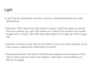 Light
• Light has four properties: direction, intensity, softness/hardness and color
temperature.

• Direction: Think about how light works in nature. Light from above is
natural (the sun is above us). Light from below isn’t natural and therefore
can create images with a “scary” feel. Side light adds depth. Front light
can make image ﬂat.

• Intensity: Is there enough light for the photo to turn out? Is the intensity of
the main source creating the mood/eﬀect we want?

• Softness/hardness: Soft light is diﬀused and creates smooth shadows,
hard light is harsh and will cause hard shadows. Soft light is most ﬂattering
on photos of people.
 