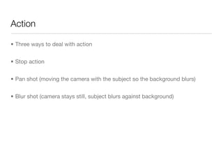 Action
• Three ways to deal with action

• Stop action

• Pan shot (moving the camera with the subject so the background blurs)

• Blur shot (camera stays still, subject blurs against background)
 