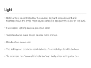 Light
• Color of light is controlled by the source: daylight, incandescent and
ﬂuorescent are the three main sources (ﬂash is basically the color of the
sun).

• Fluorescent lighting casts a greenish color.

• Tungsten bulbs make things appear more orange.

• Candles turn colors red.

• The setting sun produces reddish hues. Overcast days tend to be blue.

• Your camera has “auto white balance” and likely other settings for this.
 