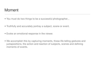 Moment
• You must do two things to be a successful photographer...

• Truthfully and accurately portray a subject, scene or event.

• Evoke an emotional response in the viewer.

• We accomplish this by capturing moments, those life-telling gestures and
juxtapositions, the action and reaction of subjects, scenes and deﬁning
moments of events.
 