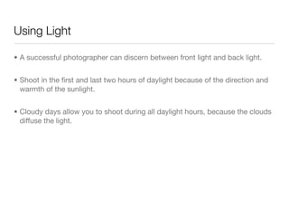 Using Light
• A successful photographer can discern between front light and back light.

• Shoot in the ﬁrst and last two hours of daylight because of the direction
and warmth of the sunlight.

• Cloudy days allow you to shoot during all daylight hours, because the
clouds diﬀuse the light.
 