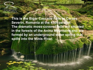 This is the Bigar Cascade Falls in Carass
Severin, Romania at the 45th parallel.
The dramatic moss-covered falls are situated
in the forests of the Anina Mountains and are
formed by an underground water spring that
spills into the Minis River.
 