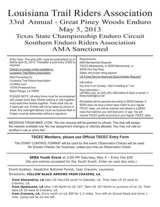 Louisiana Trail Riders Association
33rd Annual - Great Piney Woods Enduro
              May 5, 2013
     Texas State Championship Enduro Circuit
       Southern Enduro Riders Association
                                     AMA Sanctioned
Entry Fees: Pre-entry $35, must be postmarked on or        Requirements:
before April 25, 2013. Thereafter a post entry of $45 is   AMA Membership Required
required.                                                  TSCEC Membership, or SERA Membership, or
Checks or money orders payable to:                         SERA One Day Pass
Louisiana Trail Riders Association                         Safety and proper riding apparel
Mail Pre-entries to:                                       US Forest Service Approved Spark Arrester Required
Louisiana Trail Riders Association
                                                           Information:
c/o Mike Lyon
                                                           Key time 8 am Sunday / rider’s meeting at 7 am
10706 Pinebrook Ave.
Baton Rouge, LA 70809                                      Row Information –
                                                           call Mike Lyon, at (225) 293-1364 before 8:30pm or email <>
PLEASE NOTE: All entry forms must be accompanied           thelyonsden@cox.net
with proper entry fees. Riders wishing to ride together
                                                           All trophies will be awarded according to SERA Classes. If
must send their entries together. There shall only be
                                                           SERA does not have a direct class match to your regular
4 riders per row. Entries will not be taken by phone or
                                                           TSCEC class, you will be matched and placed in a SERA
email. Any overnight delivery (such as Express Mail or
                                                           class that matches your skill level and / or age. You will
Fedex) must be deliverable without a signature.
                                                           receive TSCEC points according to your regular TSCEC class.

MESSAGE FROM MIKE LYON: “No row request will be granted by phone. The club will assign
the nearest available row. No row assignment changes or refunds allowed. You may not ride on
another’s row or entry fee”.

                  TSCEC Members, please use Ofﬁcial TSCEC Entry Form
    The START CONTROL FORMAT will be used for this event. Observation Checks will be used.
            No Sneaky Checks. No Surprises, unless you miss an Observation Check.


               SERA Youth Event at 3:00 PM Saturday, May 4 – Entry Fee $20
             (No pre-entries accepted for the Youth Event. Enter on race day only.)

Event location: Kasatchie National Forest, near Cravens, Louisiana
Directions: FOLLOW BLACK ARROWS FROM CRAVENS, LA.
· from Alexandria, LA take US Hwy165 south to Oakdale, LA. Then take LA 10 west to
  Cravens, LA.
· from Opelousas, LA take I-49 North to US 167. Take US 167 North to juncture of LA 10. Then
  take LA 10 west to Cravens, LA.
· from Cravens, LA. Drive north on LA 399 for 1.3 miles. Turn left on Gravel Road and drive 1
  mile. Camp will be on the left.
 