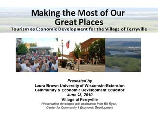 Making the Most of Our  Great Places Tourism as Economic Development for the Village of Ferryville Presented by Laura Brown University of Wisconsin-Extension Community & Economic Development Educator June 28, 2010 Village of Ferryville Presentation developed with assistance from Bill Ryan,  Center for Community & Economic Development 