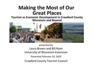 Making the Most of Our  Great Places Tourism as Economic Development in Crawford County Wisconsin and Beyond presented by Laura Brown and Bill Ryan University of Wisconsin-Extension Presented February 10, 2010 Crawford County Tourism Council 