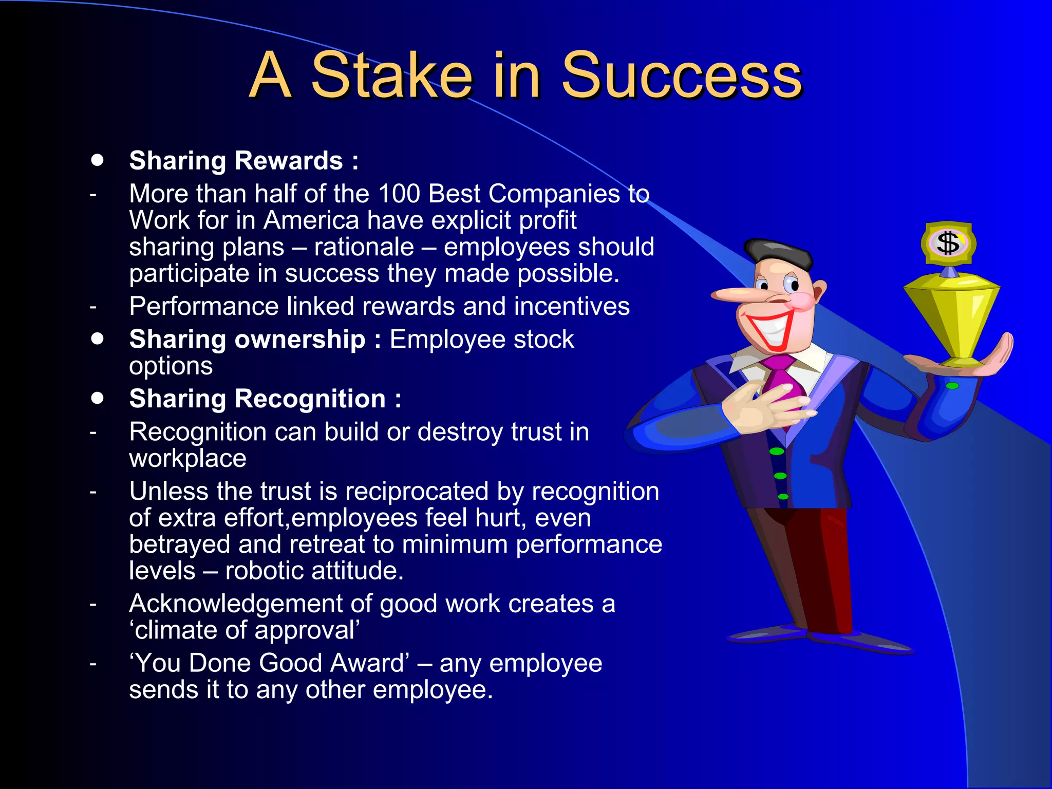 A Stake in Success Sharing Rewards : More than half of the 100 Best Companies to Work for in America have explicit profit sharing plans – rationale – employees should participate in success they made possible. Performance linked rewards and incentives Sharing ownership :  Employee stock options Sharing Recognition : Recognition can build or destroy trust in workplace Unless the trust is reciprocated by recognition of extra effort,employees feel hurt, even betrayed and retreat to minimum performance levels – robotic attitude. Acknowledgement of good work creates a ‘climate of approval’ ‘ You Done Good Award’ – any employee sends it to any other employee. 