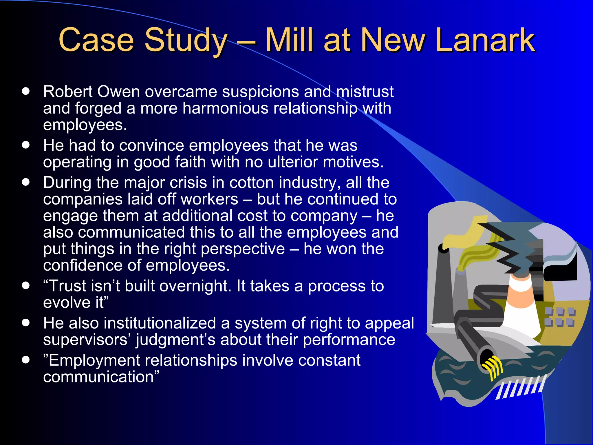 Case Study – Mill at New Lanark Robert Owen overcame suspicions and mistrust and forged a more harmonious relationship with employees. He had to convince employees that he was operating in good faith with no ulterior motives. During the major crisis in cotton industry, all the companies laid off workers – but he continued to engage them at additional cost to company – he also communicated this to all the employees and put things in the right perspective – he won the confidence of employees. “ Trust isn’t built overnight. It takes a process to evolve it” He also institutionalized a system of right to appeal supervisors’ judgment’s about their performance ” Employment relationships involve constant communication”  