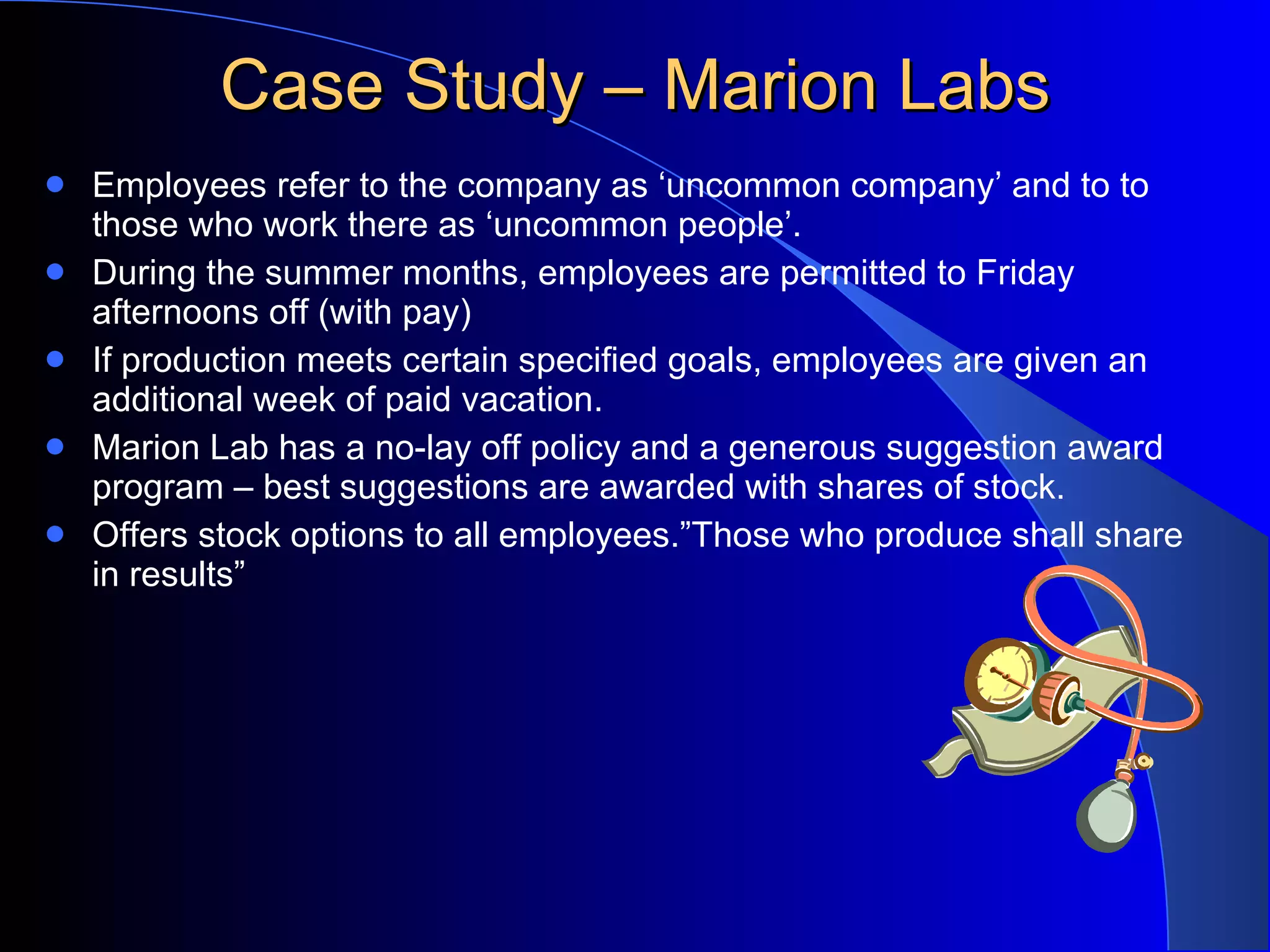 Case Study – Marion Labs Employees refer to the company as ‘uncommon company’ and to to those who work there as ‘uncommon people’. During the summer months, employees are permitted to Friday afternoons off (with pay) If production meets certain specified goals, employees are given an additional week of paid vacation. Marion Lab has a no-lay off policy and a generous suggestion award program – best suggestions are awarded with shares of stock. Offers stock options to all employees.”Those who produce shall share in results” 