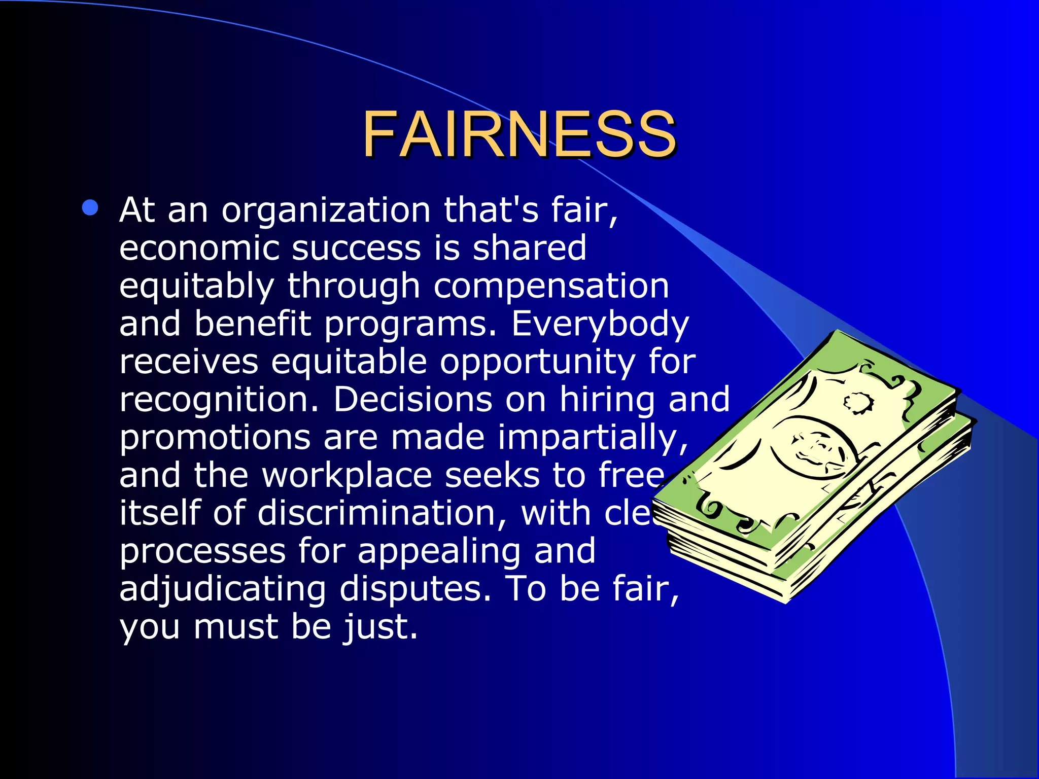 FAIRNESS At an organization that's fair, economic success is shared equitably through compensation and benefit programs. Everybody receives equitable opportunity for recognition. Decisions on hiring and promotions are made impartially, and the workplace seeks to free itself of discrimination, with clear processes for appealing and adjudicating disputes. To be fair, you must be just.  