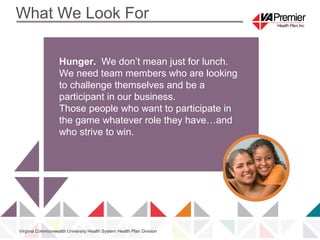 What We Look For
Hunger. We don’t mean just for lunch.
We need team members who are looking
to challenge themselves and be a
participant in our business.
Those people who want to participate in
the game whatever role they have…and
who strive to win.

Virginia Commonwealth University Health System Health Plan Division

 
