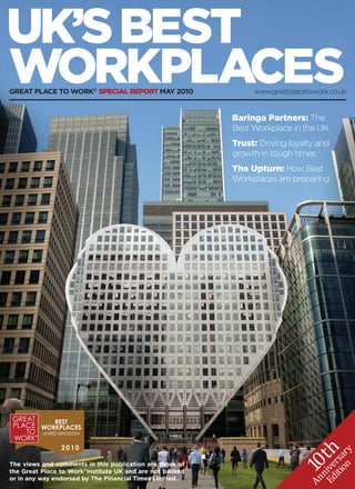 UK’S BEST
WORKPLACES
GREAT PLACE TO WORK® SPECIAL REPORT MAY 2010                   www.greatplacetowork.co.uk


                                                          Baringa Partners: The
                                                          Best Workplace in the UK
                                                          Trust: Driving loyalty and
                                                          growth in tough times
                                                          The Upturn: How Best
                                                          Workplaces are preparing




                                                                            th
                                                                                       y
                                                                                   on r
                                                                                iti rsa
                                                                          10




The views and comments in this publication are those of
                                                                             Ed ive




the Great Place to Work®Institute UK and are not backed
                                                                                n




or in any way endorsed by The Financial Times Limited.
                                                                             An
 
