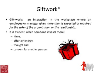 Giftwork®
• Gift-work: an interaction in the workplace where an
  employee or manager gives more than is expected or required
  for the sake of the organization or the relationship.
• It is evident when someone invests more:
   –    time,
   –   effort or energy,
   –   thought and
   –   concern for another person
 