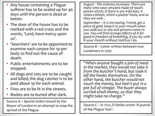 • Any house containing a Plague
sufferer has to be sealed up for 40
days until the person is dead or
better.
• The door of the house has to be
marked with a red cross and the
words, ‘Lord, have mercy upon
us’.
• ‘Searchers’ are to be appointed to
examine each corpse for 1p per
body to find out the cause of
death.
• Public entertainments are to be
stopped.
• All dogs and cats are to be caught
and killed; the dog catcher is to be
paid about 1p for each animal.
• Fires are to be lit in the streets.
• Bodies are to buried after dark.
Source A – Special orders issued by the
Mayor of London in an attempt to stop the
spread of the Plague.
“When anyone bought a join of meat
in the market, they would not take it
from the butcher’s hand, but took it
off the hooks themselves. On the
other hand, the butcher would not
touch the money, but had it put in a
pot full of vinegar. The buyer always
carried small money, so that they
might take no change.”
Source C – In 1722, D Defoe wrote ‘A journal
of the Plague Year’.
August - The sickness increases. There are
many who wear amulets made of toad's
poison which, if there is any infection, it
raises a blister, which a plaster heals, and so
they are well…
September – It is increasing. Friend, get a
piece of gold. Keep it in your mouth when
you walk out or any sick persons come to
you. You will find strange effects of it for
good in freedom of breathing, if you lay with
in your mouth without teeth as I do.
Source B – Letter written between two
Londoners in 1700
 