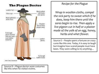 Source D – Plague doctor wore costumes
like this when he visited victims.
Recipe for the Plague
Wrap in woollen cloths, compel
the sick party to sweat which if he
does, keep him there until the
sores begin to rise. Then apply a
live pigeon cut in half or a plaster
made of the yolk of an egg, honey,
herbs and whet flower.
Source E – People spent a fortune on crazy
cures like this one. Today, it is easy to laugh
but imagine how scared people must have
been. They were willing to try anything…
 