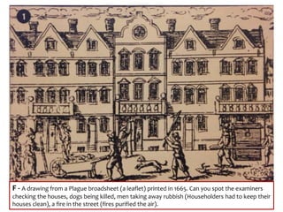 F - A drawing from a Plague broadsheet (a leaflet) printed in 1665. Can you spot the examiners
checking the houses, dogs being killed, men taking away rubbish (Householders had to keep their
houses clean), a fire in the street (fires purified the air).
 