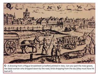G - A drawing from a Plague broadsheet (a leaflet) printed in 1665. Can you spot the mass grave,
the dead woman who dropped down by the road, birds dropping from the sky (they must have hit
bad air?).
 