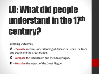 LO:Whatdidpeople
understandinthe17th
century?
Learning Outcomes
A – Evaluate medical understanding of disease between the Black
and Death and the Great Plague.
C – Compare the Black Death and the Great Plague.
D – Describe the impact of the Great Plague
 
