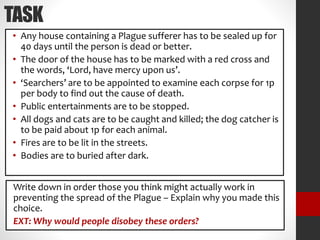 TASK
• Any house containing a Plague sufferer has to be sealed up for
40 days until the person is dead or better.
• The door of the house has to be marked with a red cross and
the words, ‘Lord, have mercy upon us’.
• ‘Searchers’ are to be appointed to examine each corpse for 1p
per body to find out the cause of death.
• Public entertainments are to be stopped.
• All dogs and cats are to be caught and killed; the dog catcher is
to be paid about 1p for each animal.
• Fires are to be lit in the streets.
• Bodies are to buried after dark.
Write down in order those you think might actually work in
preventing the spread of the Plague – Explain why you made this
choice.
EXT: Why would people disobey these orders?
 