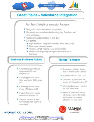 Great Plains – Salesforce Integration
                  Services
               Fast Track Salesforce Integration Package
                Designed for small and medium size projects
                Removes the complexity involved in integrating Salesforce and
                other applications
                Complete integration solution in 8-10 days
                Key Benefits
                 Rapid integration – Integration completed in less than 10 days
                 Cloud based integration service
                 Visual modeling & mapping - Easy to use interface
                 Increase user-adoption by making critical data available in
                 Salesforce
                 Integration flexibility – schedule and monitor Salesforce
Business   Problems Solved
                 integration                               Things To Know


      Synchronize Customer Master                                  Prerequisite – eConnect libraries
      Databases with Microsoft                                     must be installed on the GP server
      Dynamics GP
                                                                   Supported Versions - GP 9.x, 10.x
      Convert Opportunities Won to
      Order generated in MS Dynamics                               Limitations – eConnect does not
      GP                                                           support all the data elements in GP

      Convert Opportunities Won to                                 Informatica Cloud Agent – Install in
      Invoice in MS Dynamics GP                                    the same server as GP

      Integrate E-commerce website                                 Extends eConnect/Web Services
      orders to MS Dynamics GP                                     interface provided by Microsoft to
                                                                   exchange the data between
      Integrated payments received                                 Salesforce and Great Plains
      from online payment systems for
      reconciliation




      info@mansasys.com | +1 415-293-8297 | www.mansasys.com
      One Market St, Spear Tower, Suite 3600, San Francisco CA 94105
 