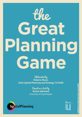 the
 Great
Planning
 Game
                      Elaborated by
                     Roberto Rocco
     Chair Spatial Planning and Strategy, TU Delft
                                                     ©All Rights Reserved: Roberto Rocco email: r.c.rocco@tudelft.nl




                   Based on a text by
                   Karina Sehested
                University of Copenhagen




SpatialPlanning
      &Strategy
 