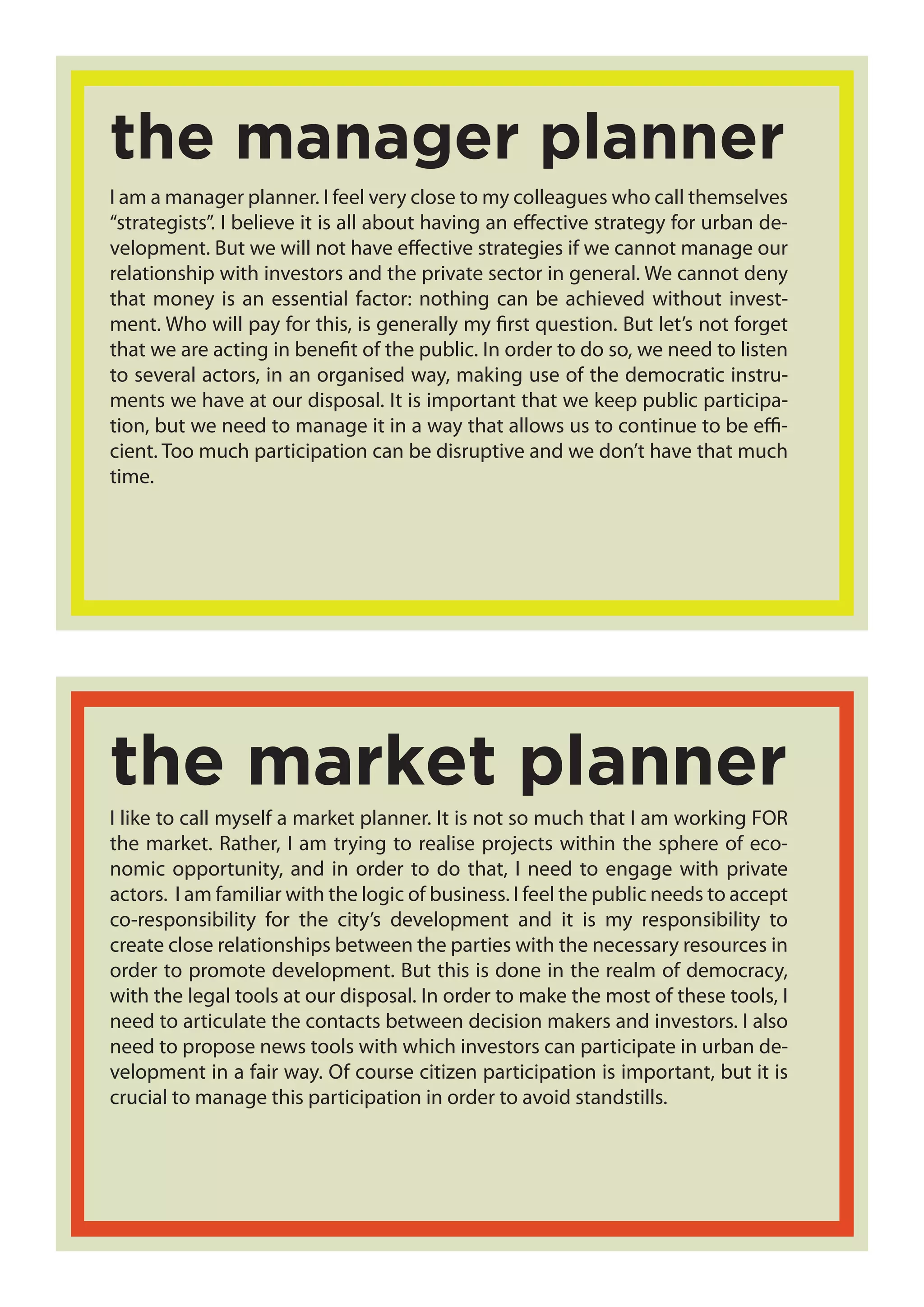 I am a manager planner. I feel very close to my colleagues who call themselves
“strategists”. I believe it is all about having an effective strategy for urban de-
velopment. But we will not have effective strategies if we cannot manage our
relationship with investors and the private sector in general. We cannot deny
that money is an essential factor: nothing can be achieved without invest-
ment. Who will pay for this, is generally my first question. But let’s not forget
that we are acting in benefit of the public. In order to do so, we need to listen
to several actors, in an organised way, making use of the democratic instru-
ments we have at our disposal. It is important that we keep public participa-
tion, but we need to manage it in a way that allows us to continue to be effi-
cient. Too much participation can be disruptive and we don’t have that much
time.
the manager planner
I like to call myself a market planner. It is not so much that I am working FOR
the market. Rather, I am trying to realise projects within the sphere of eco-
nomic opportunity, and in order to do that, I need to engage with private
actors. I am familiar with the logic of business. I feel the public needs to accept
co-responsibility for the city’s development and it is my responsibility to
create close relationships between the parties with the necessary resources in
order to promote development. But this is done in the realm of democracy,
with the legal tools at our disposal. In order to make the most of these tools, I
need to articulate the contacts between decision makers and investors. I also
need to propose news tools with which investors can participate in urban de-
velopment in a fair way. Of course citizen participation is important, but it is
crucial to manage this participation in order to avoid standstills.
the market planner
 