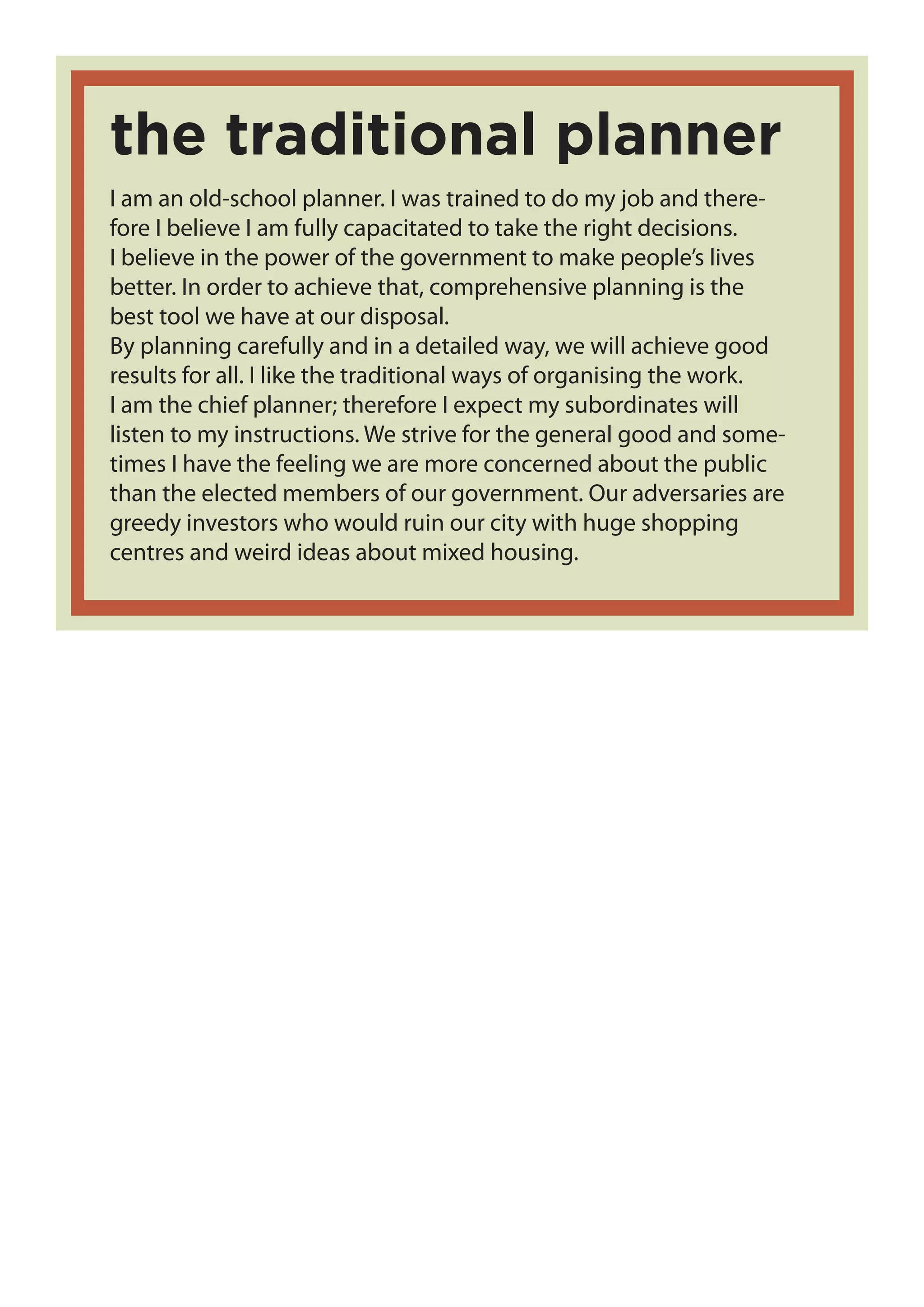 I am an old-school planner. I was trained to do my job and there-
fore I believe I am fully capacitated to take the right decisions.
I believe in the power of the government to make people’s lives
better. In order to achieve that, comprehensive planning is the
best tool we have at our disposal.
By planning carefully and in a detailed way, we will achieve good
results for all. I like the traditional ways of organising the work.
I am the chief planner; therefore I expect my subordinates will
listen to my instructions. We strive for the general good and some-
times I have the feeling we are more concerned about the public
than the elected members of our government. Our adversaries are
greedy investors who would ruin our city with huge shopping
centres and weird ideas about mixed housing.
the traditional planner
 