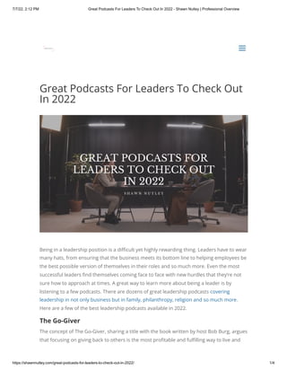 7/7/22, 2:12 PM Great Podcasts For Leaders To Check Out In 2022 - Shawn Nutley | Professional Overview
https://shawnnutley.com/great-podcasts-for-leaders-to-check-out-in-2022/ 1/4
Great Podcasts For Leaders To Check Out
In 2022
Being in a leadership position is a difficult yet highly rewarding thing. Leaders have to wear
many hats, from ensuring that the business meets its bottom line to helping employees be
the best possible version of themselves in their roles and so much more. Even the most
successful leaders find themselves coming face to face with new hurdles that they’re not
sure how to approach at times. A great way to learn more about being a leader is by
listening to a few podcasts. There are dozens of great leadership podcasts covering
leadership in not only business but in family, philanthropy, religion and so much more.
Here are a few of the best leadership podcasts available in 2022.
The Go-Giver
The concept of The Go-Giver, sharing a title with the book written by host Bob Burg, argues
that focusing on giving back to others is the most profitable and fulfilling way to live and


a
a
 