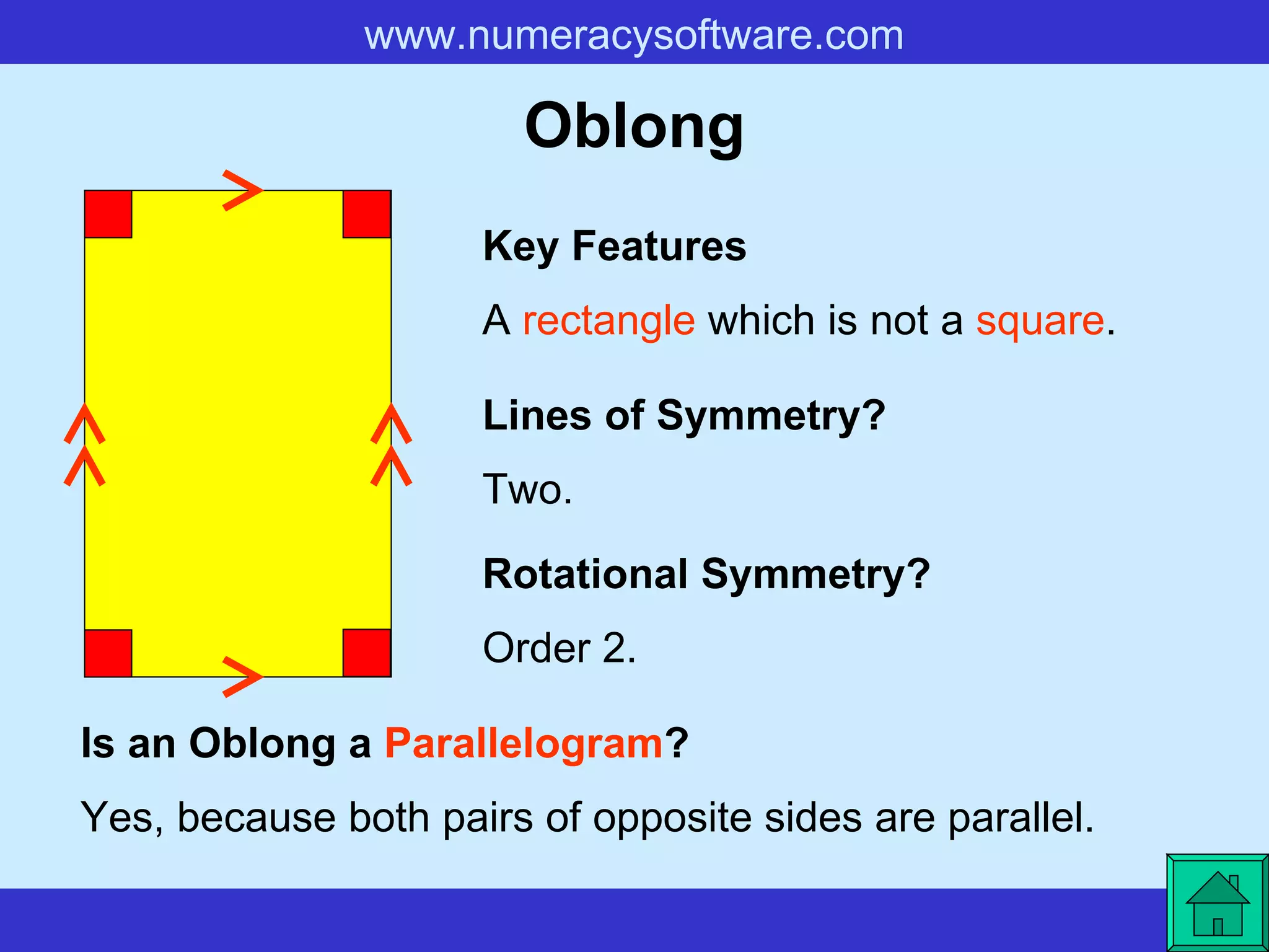 Oblong A  rectangle  which is not a  square . Key Features Lines of Symmetry? Rotational Symmetry? Two. Order 2. Is an Oblong a  Parallelogram ? Yes, because both pairs of opposite sides are parallel.   