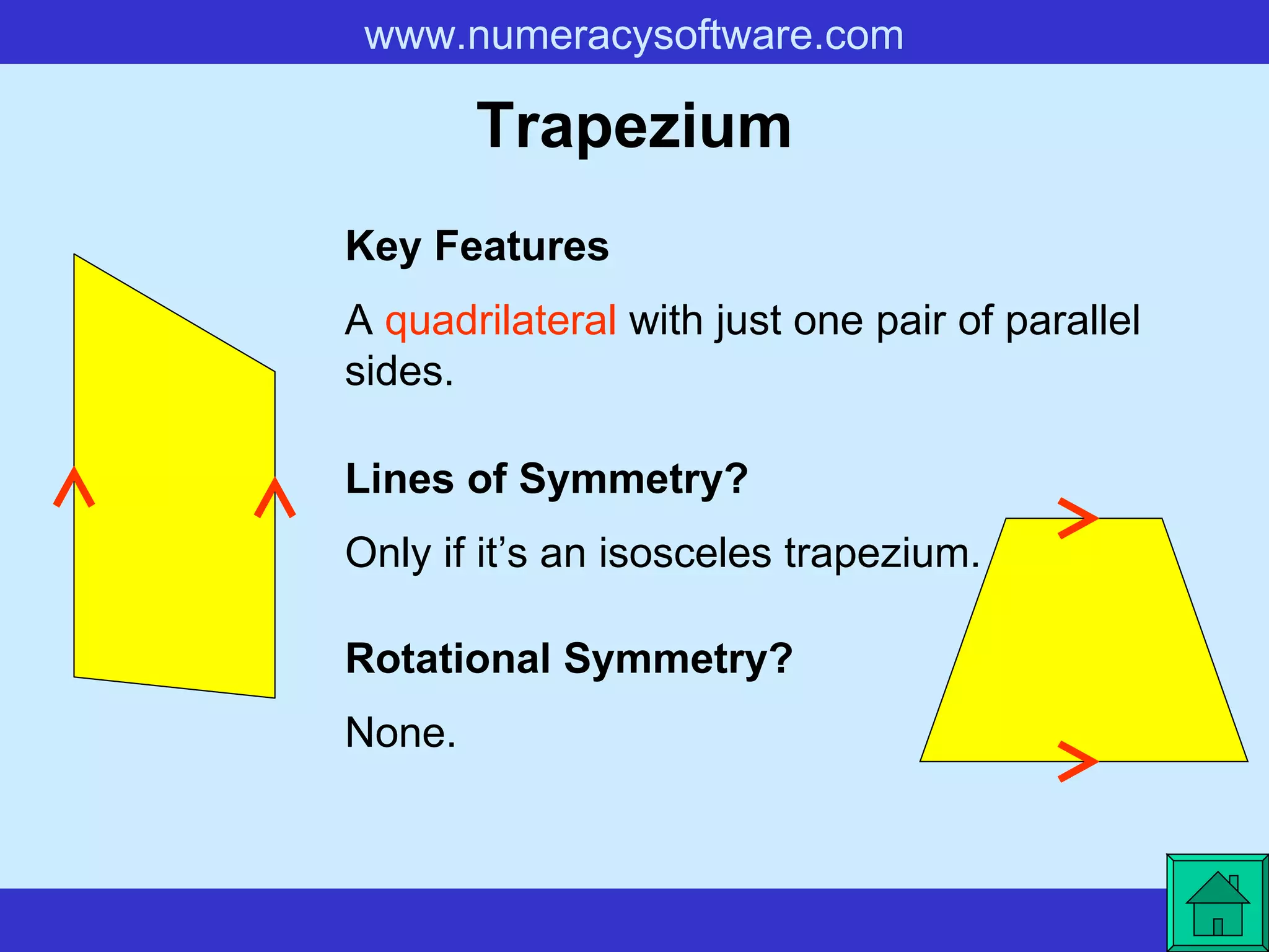 Trapezium A  quadrilateral  with just one pair of parallel sides. Key Features Lines of Symmetry? Rotational Symmetry? Only if it’s an isosceles trapezium. None. 