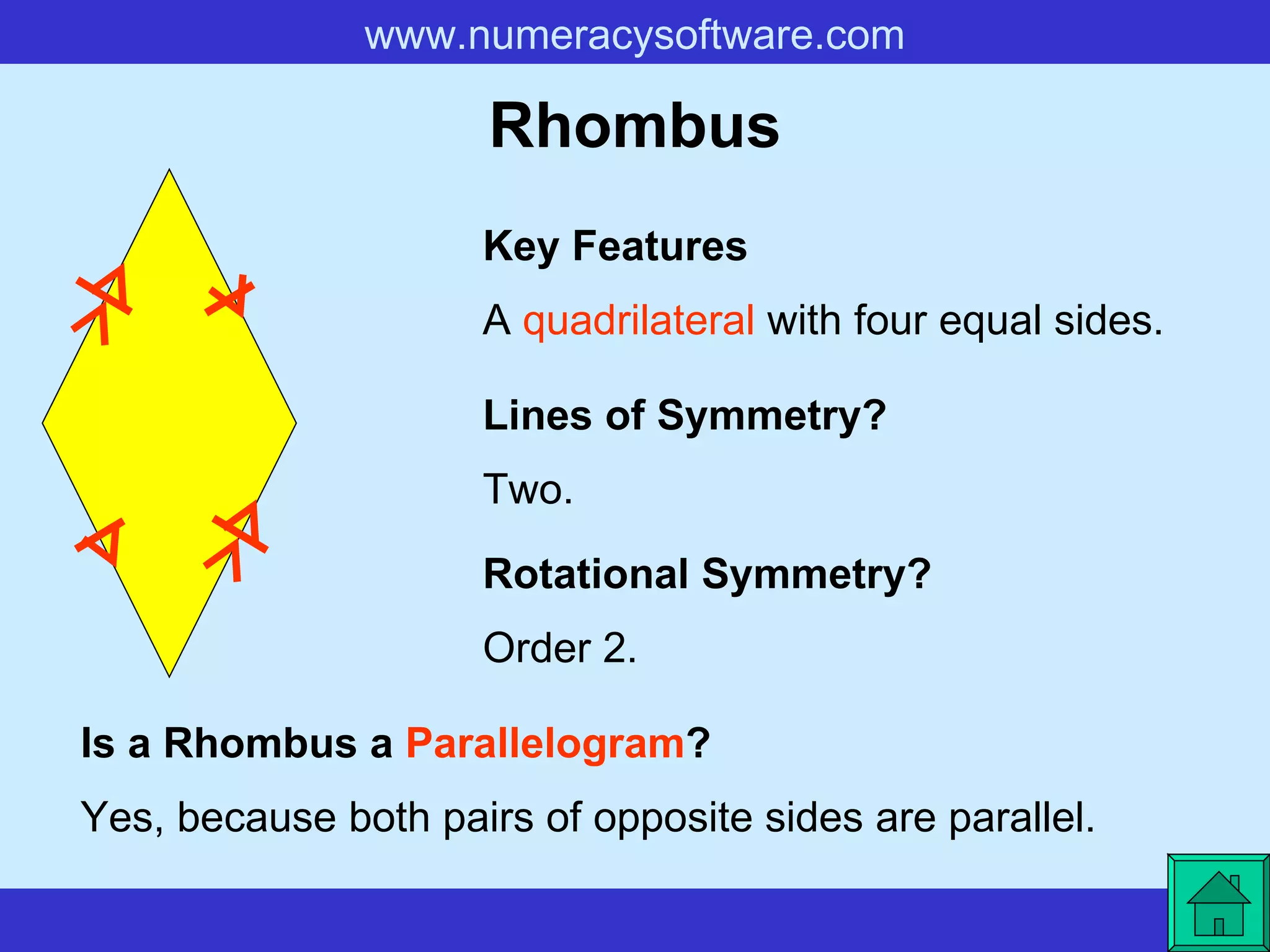 Rhombus A  quadrilateral  with four equal sides. Key Features Lines of Symmetry? Rotational Symmetry? Two. Order 2. Is a Rhombus a  Parallelogram ? Yes, because both pairs of opposite sides are parallel.   