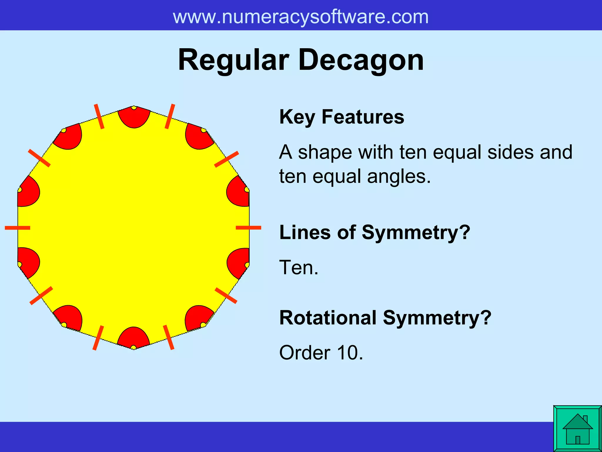 Regular Decagon A shape with ten equal sides and ten equal angles. Key Features Lines of Symmetry? Rotational Symmetry? Ten. Order 10. 