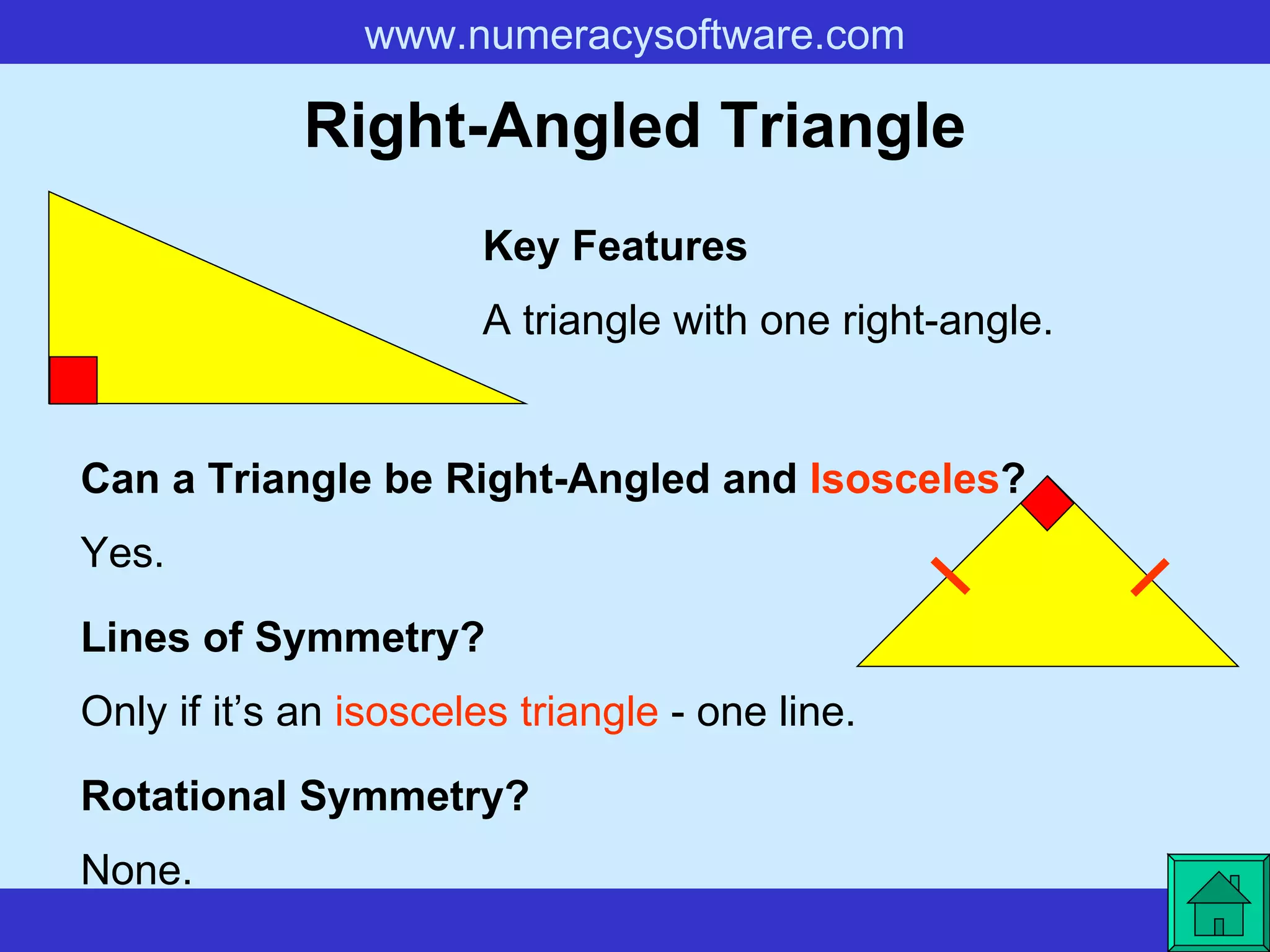 Right-Angled Triangle A triangle with one right-angle. Key Features Lines of Symmetry? Rotational Symmetry? Only if it’s an  isosceles triangle  - one line. None. Can a Triangle be Right-Angled and  Isosceles ? Yes. 