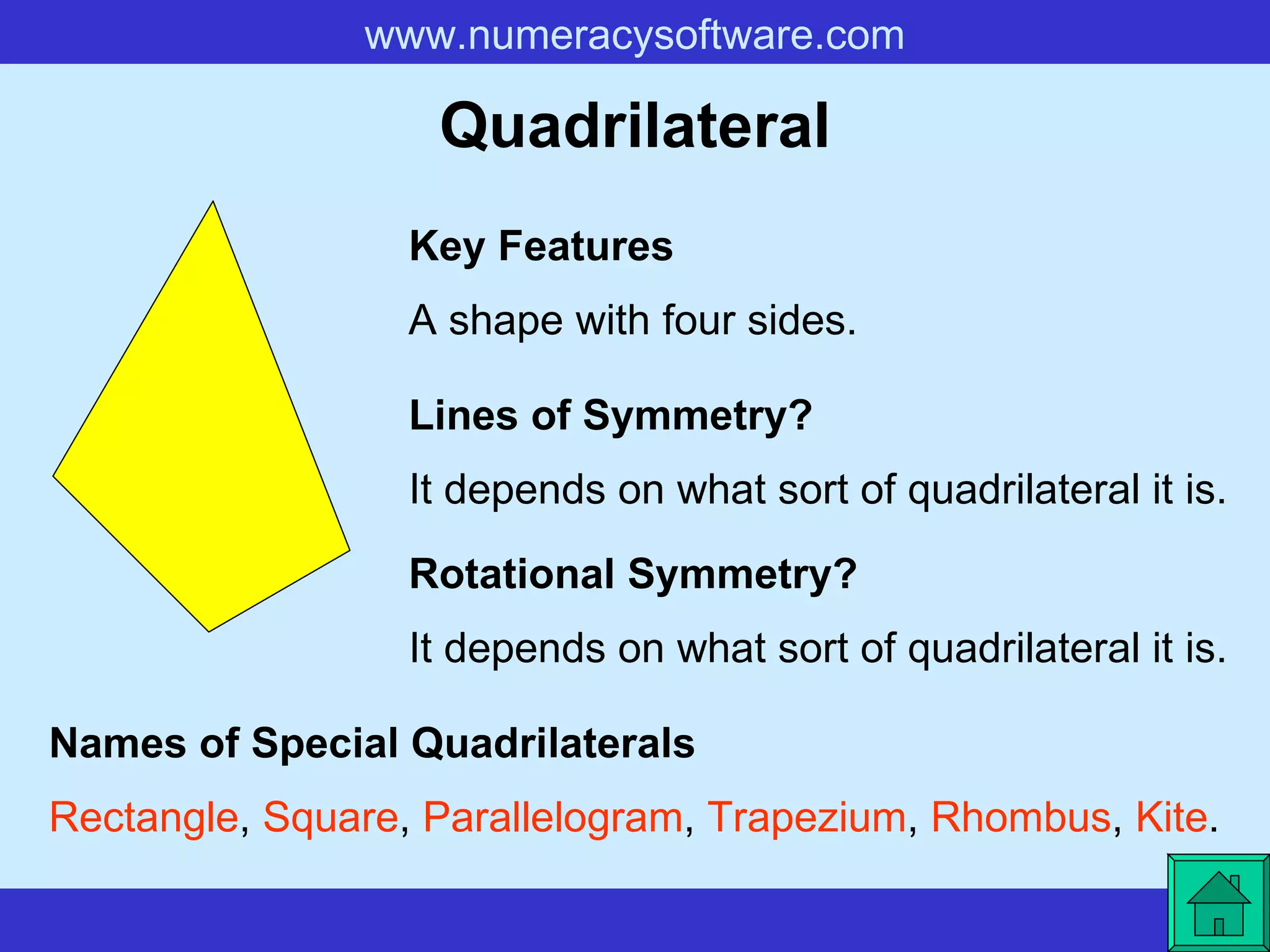 Quadrilateral A shape with four sides. Key Features Lines of Symmetry? Rotational Symmetry? It depends on what sort of quadrilateral it is. It depends on what sort of quadrilateral it is. Names of Special Quadrilaterals Rectangle ,  Square ,  Parallelogram ,  Trapezium ,  Rhombus ,  Kite .   