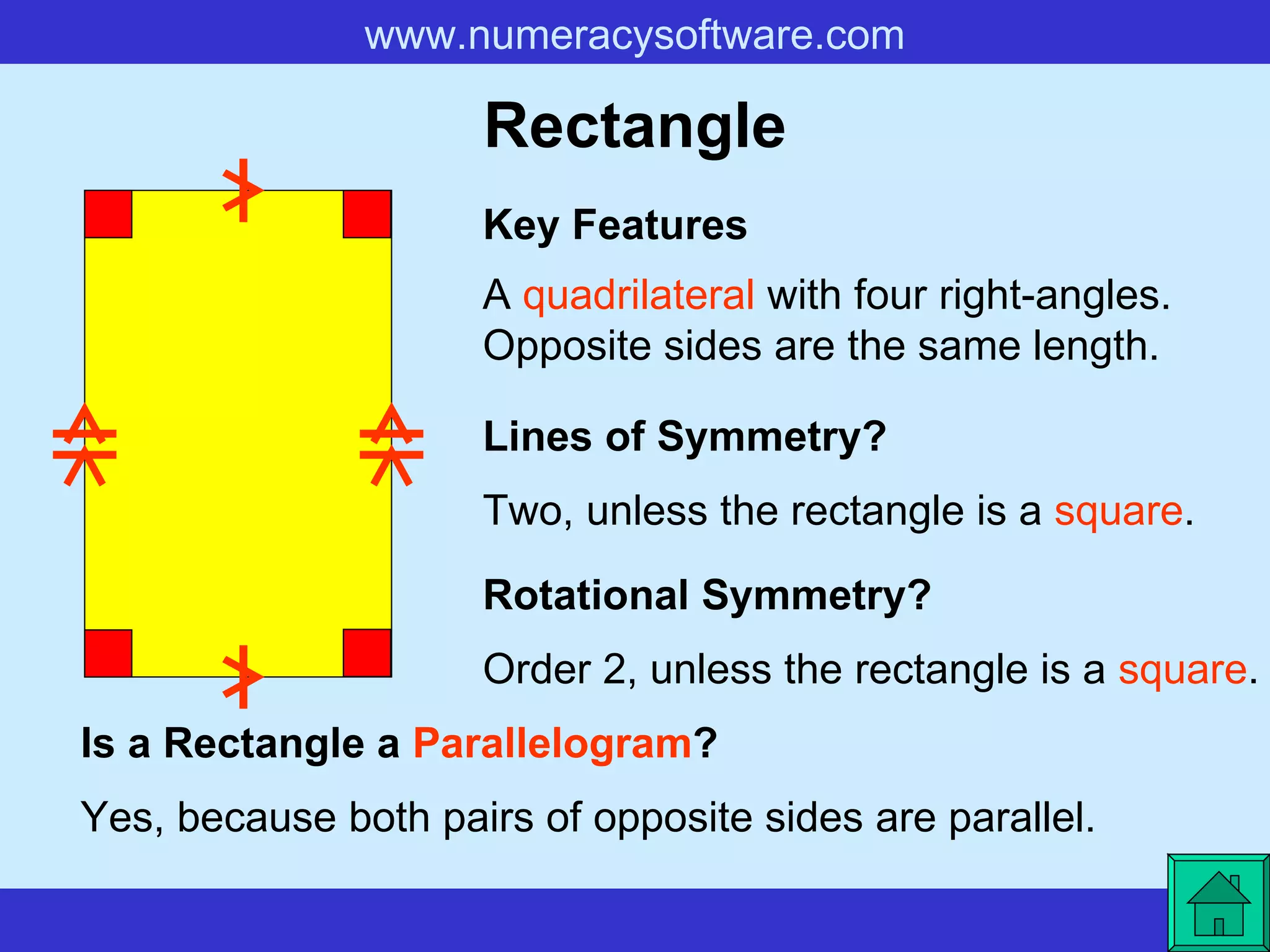 Rectangle A  quadrilateral  with four right-angles. Opposite sides are the same length. Key Features Lines of Symmetry? Rotational Symmetry? Two, unless the rectangle is a  square . Order 2, unless the rectangle is a  square . Is a Rectangle a  Parallelogram ? Yes, because both pairs of opposite sides are parallel.   