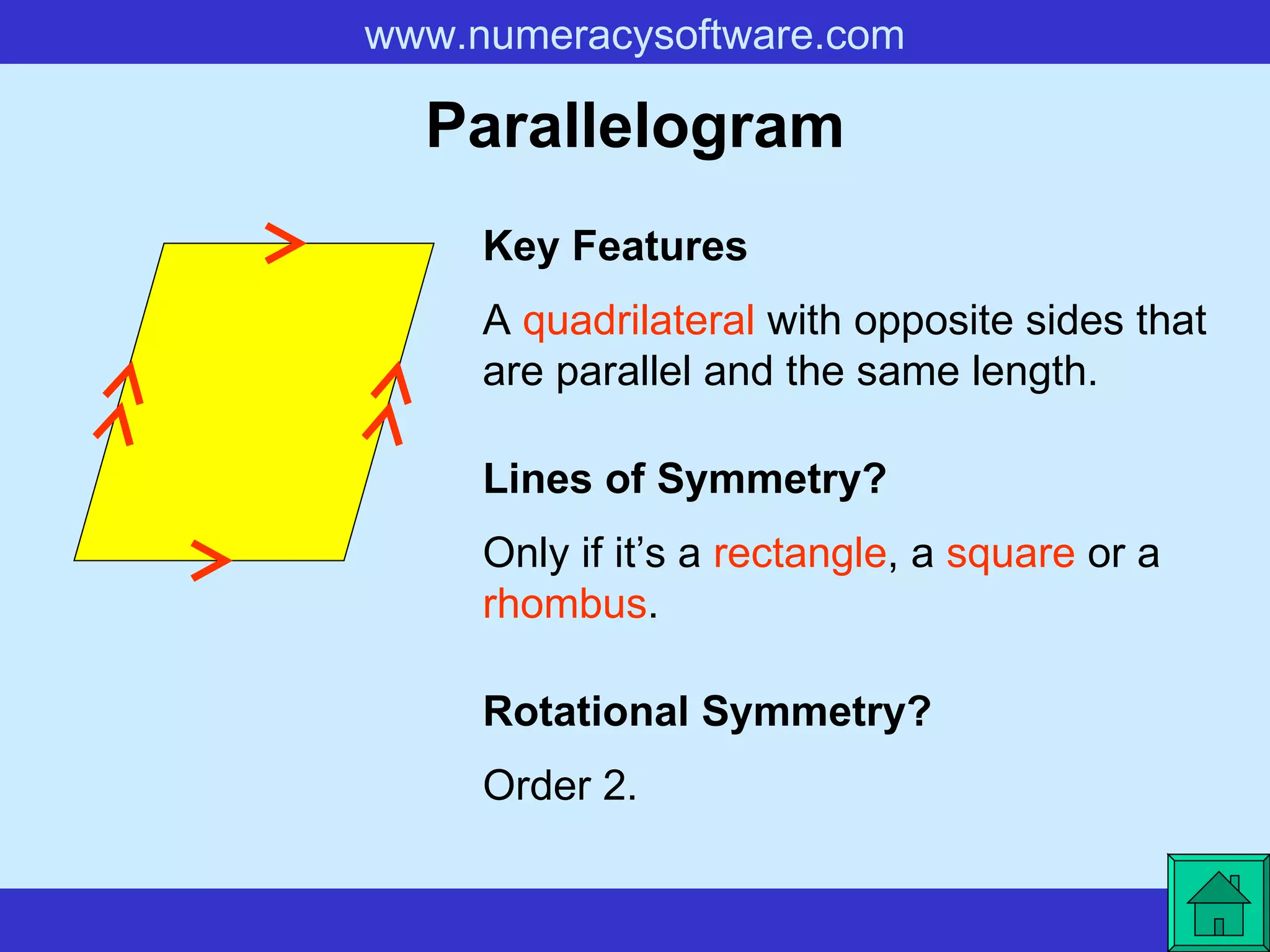 Parallelogram A  quadrilateral  with opposite sides that are parallel and the same length. Key Features Lines of Symmetry? Rotational Symmetry? Only if it’s a  rectangle , a  square  or a  rhombus . Order 2. 