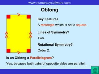 Oblong A  rectangle  which is not a  square . Key Features Lines of Symmetry? Rotational Symmetry? Two. Order 2. Is an Oblong a  Parallelogram ? Yes, because both pairs of opposite sides are parallel.   