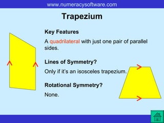 Trapezium A  quadrilateral  with just one pair of parallel sides. Key Features Lines of Symmetry? Rotational Symmetry? Only if it’s an isosceles trapezium. None. 