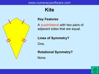 Kite A  quadrilateral  with two pairs of adjacent sides that are equal. Key Features Lines of Symmetry? Rotational Symmetry? One. None. 