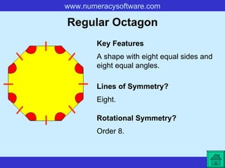 Regular Octagon A shape with eight equal sides and eight equal angles. Key Features Lines of Symmetry? Rotational Symmetry? Eight. Order 8. 