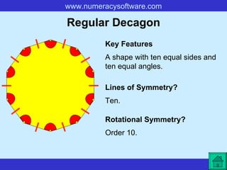 Regular Decagon A shape with ten equal sides and ten equal angles. Key Features Lines of Symmetry? Rotational Symmetry? Ten. Order 10. 