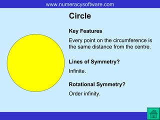 Circle Every point on the circumference is the same distance from the centre. Key Features Lines of Symmetry? Rotational Symmetry? Infinite. Order infinity. 