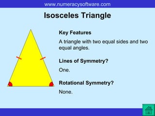 Isosceles Triangle A triangle with two equal sides and two equal angles. Key Features Lines of Symmetry? Rotational Symmetry? One. None. 