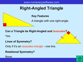 Right-Angled Triangle A triangle with one right-angle. Key Features Lines of Symmetry? Rotational Symmetry? Only if it’s an  isosceles triangle  - one line. None. Can a Triangle be Right-Angled and  Isosceles ? Yes. 