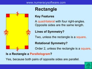 Rectangle A  quadrilateral  with four right-angles. Opposite sides are the same length. Key Features Lines of Symmetry? Rotational Symmetry? Two, unless the rectangle is a  square . Order 2, unless the rectangle is a  square . Is a Rectangle a  Parallelogram ? Yes, because both pairs of opposite sides are parallel.   