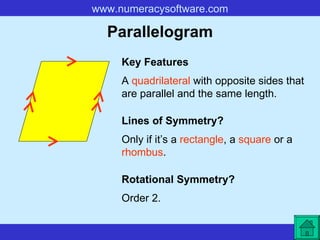 Parallelogram A  quadrilateral  with opposite sides that are parallel and the same length. Key Features Lines of Symmetry? Rotational Symmetry? Only if it’s a  rectangle , a  square  or a  rhombus . Order 2. 