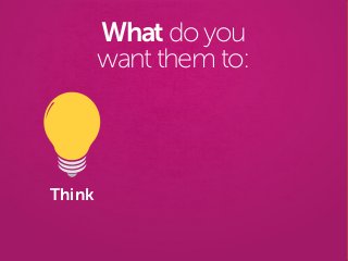 Think
What do you
want them to:
 